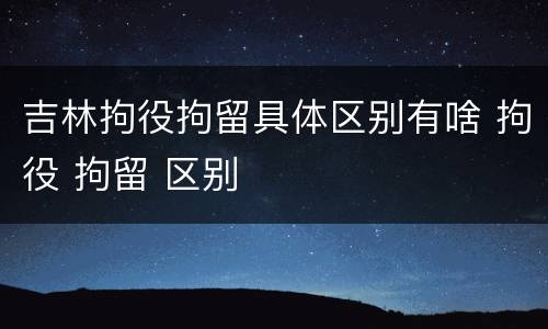 吉林拘役拘留具体区别有啥 拘役 拘留 区别