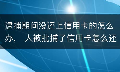 逮捕期间没还上信用卡的怎么办， 人被批捕了信用卡怎么还