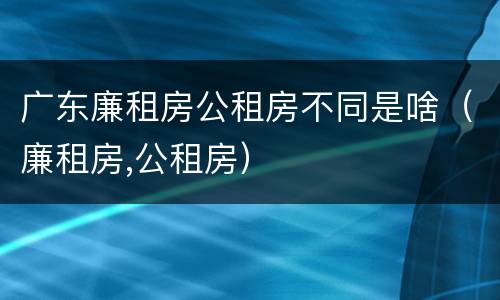 广东廉租房公租房不同是啥（廉租房,公租房）