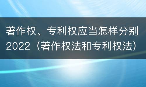 著作权、专利权应当怎样分别2022（著作权法和专利权法）