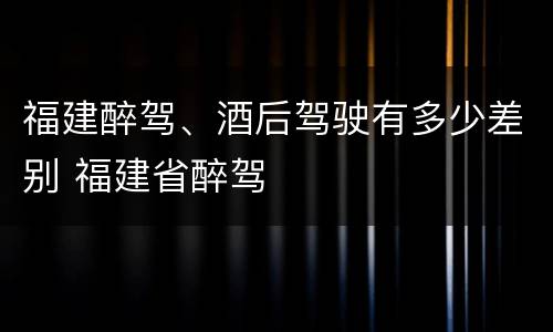 福建醉驾、酒后驾驶有多少差别 福建省醉驾