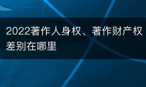 2022著作人身权、著作财产权差别在哪里