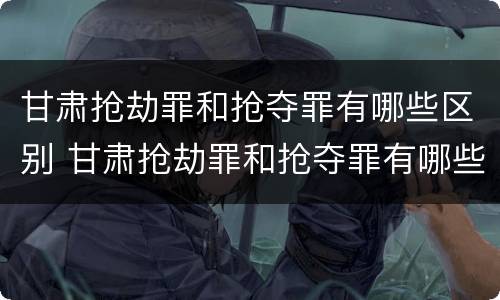 甘肃抢劫罪和抢夺罪有哪些区别 甘肃抢劫罪和抢夺罪有哪些区别图片