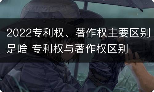 2022专利权、著作权主要区别是啥 专利权与著作权区别