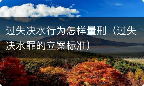 过失决水行为怎样量刑（过失决水罪的立案标准）