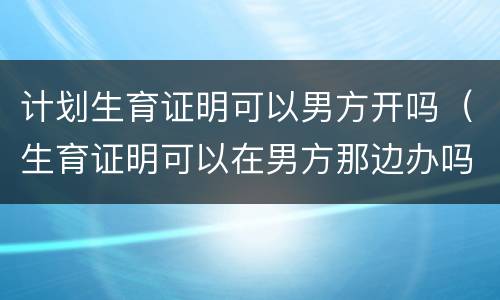 计划生育证明可以男方开吗（生育证明可以在男方那边办吗）