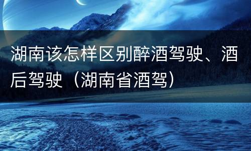 湖南该怎样区别醉酒驾驶、酒后驾驶（湖南省酒驾）