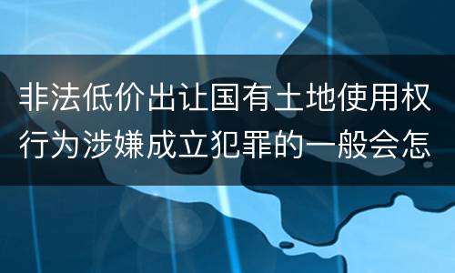 非法低价出让国有土地使用权行为涉嫌成立犯罪的一般会怎么样判处