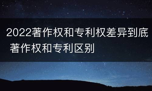 2022著作权和专利权差异到底 著作权和专利区别