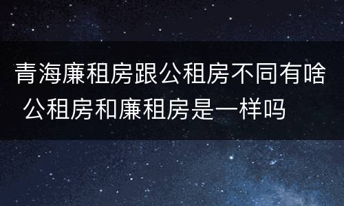 青海廉租房跟公租房不同有啥 公租房和廉租房是一样吗