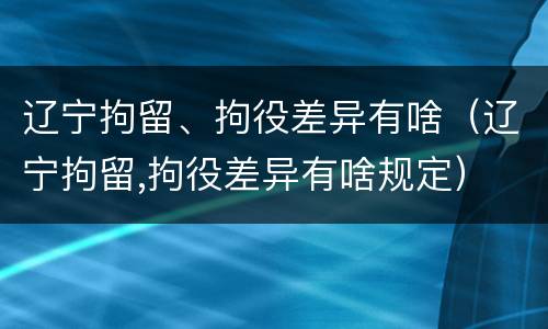 辽宁拘留、拘役差异有啥（辽宁拘留,拘役差异有啥规定）