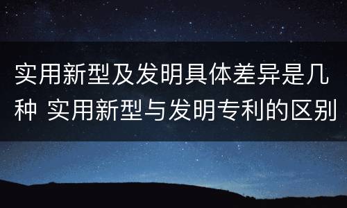 实用新型及发明具体差异是几种 实用新型与发明专利的区别有哪些