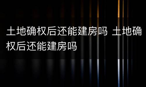 土地确权后还能建房吗 土地确权后还能建房吗