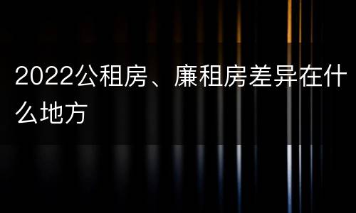 2022公租房、廉租房差异在什么地方