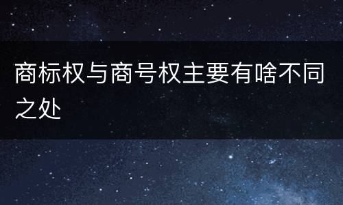 商标权与商号权主要有啥不同之处