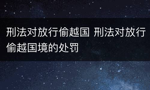 刑法对放行偷越国 刑法对放行偷越国境的处罚