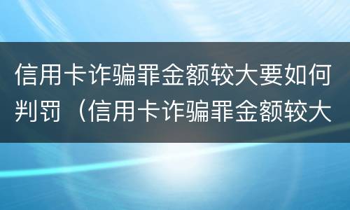 信用卡诈骗罪金额较大要如何判罚（信用卡诈骗罪金额较大要如何判罚金呢）