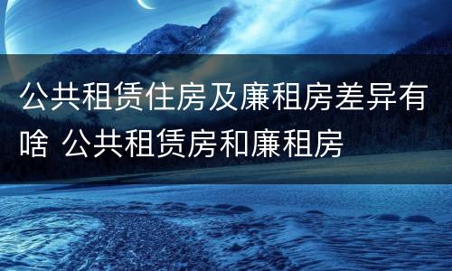 公共租赁住房及廉租房差异有啥 公共租赁房和廉租房