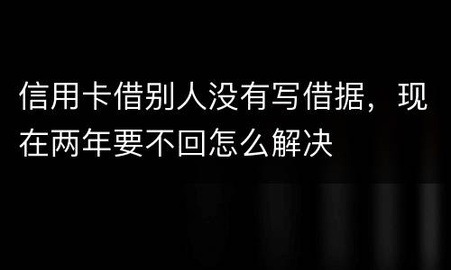 信用卡借别人没有写借据，现在两年要不回怎么解决