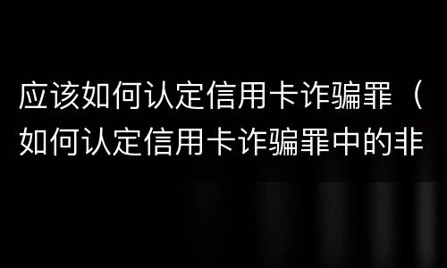 应该如何认定信用卡诈骗罪（如何认定信用卡诈骗罪中的非法占有目的）