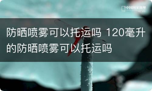 防晒喷雾可以托运吗 120毫升的防晒喷雾可以托运吗