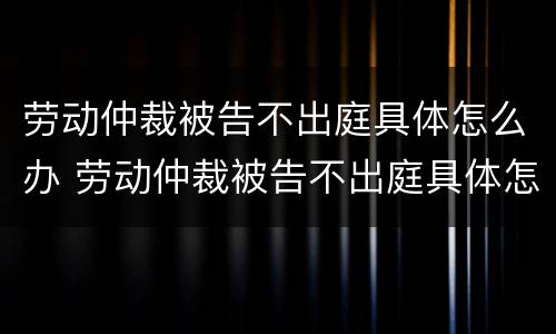 劳动仲裁被告不出庭具体怎么办 劳动仲裁被告不出庭具体怎么办理