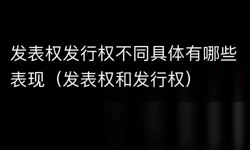 发表权发行权不同具体有哪些表现（发表权和发行权）