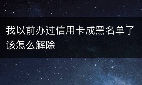 我以前办过信用卡成黑名单了该怎么解除