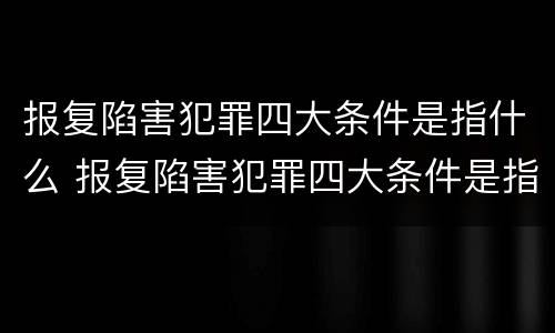 报复陷害犯罪四大条件是指什么 报复陷害犯罪四大条件是指什么内容