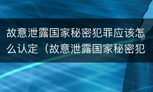 故意泄露国家秘密犯罪应该怎么认定（故意泄露国家秘密犯罪应该怎么认定呢）