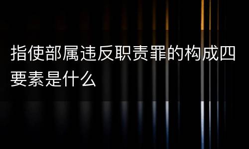 指使部属违反职责罪的构成四要素是什么