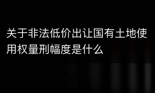 关于非法低价出让国有土地使用权量刑幅度是什么