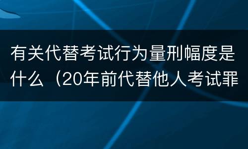 有关代替考试行为量刑幅度是什么（20年前代替他人考试罪量刑）