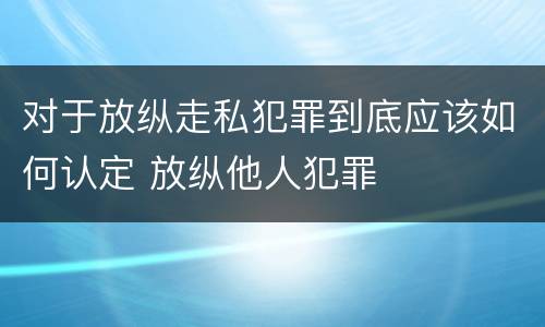 对于放纵走私犯罪到底应该如何认定 放纵他人犯罪