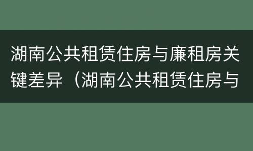 湖南公共租赁住房与廉租房关键差异（湖南公共租赁住房与廉租房关键差异）