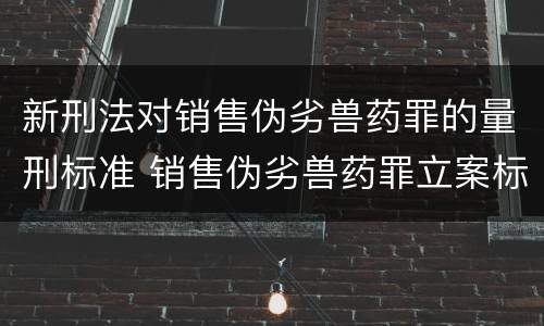 新刑法对销售伪劣兽药罪的量刑标准 销售伪劣兽药罪立案标准