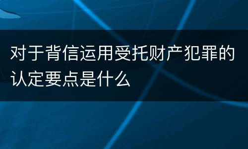 对于背信运用受托财产犯罪的认定要点是什么