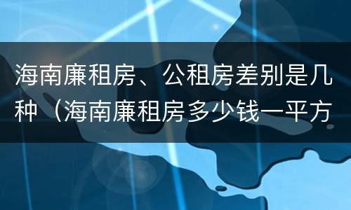 海南廉租房、公租房差别是几种（海南廉租房多少钱一平方）