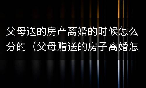 父母送的房产离婚的时候怎么分的（父母赠送的房子离婚怎么算）