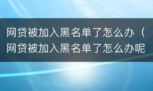 网贷被加入黑名单了怎么办（网贷被加入黑名单了怎么办呢）