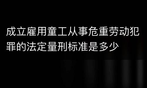 成立雇用童工从事危重劳动犯罪的法定量刑标准是多少