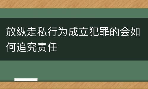 放纵走私行为成立犯罪的会如何追究责任