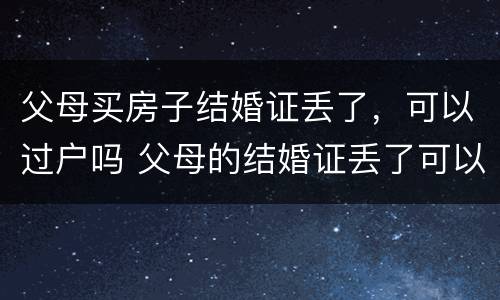 父母买房子结婚证丢了，可以过户吗 父母的结婚证丢了可以把房子过户给子女吗