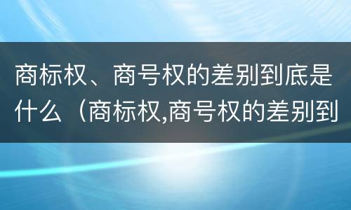 商标权、商号权的差别到底是什么（商标权,商号权的差别到底是什么意思）