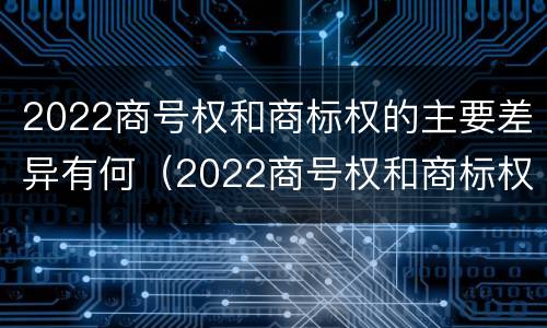 2022商号权和商标权的主要差异有何（2022商号权和商标权的主要差异有何意义）