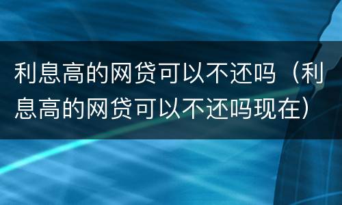 利息高的网贷可以不还吗（利息高的网贷可以不还吗现在）