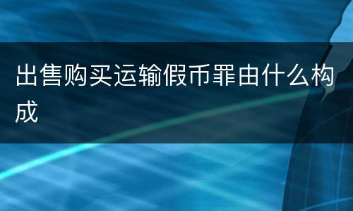 出售购买运输假币罪由什么构成