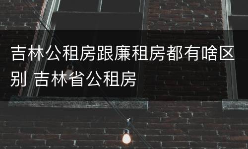 吉林公租房跟廉租房都有啥区别 吉林省公租房