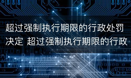 超过强制执行期限的行政处罚决定 超过强制执行期限的行政处罚决定书怎么写