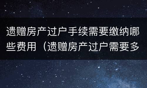 遗赠房产过户手续需要缴纳哪些费用（遗赠房产过户需要多少费用）